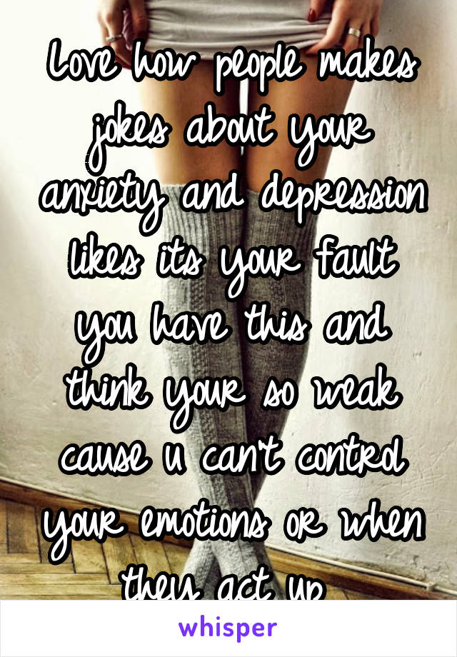 Love how people makes jokes about your anxiety and depression likes its your fault you have this and think your so weak cause u can't control your emotions or when they act up 