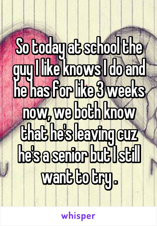 So today at school the guy I like knows I do and he has for like 3 weeks now, we both know that he's leaving cuz he's a senior but I still want to try .