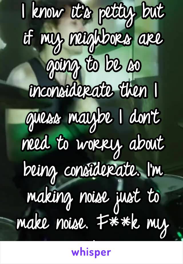 I know it's petty but if my neighbors are going to be so inconsiderate then I guess maybe I don't need to worry about being considerate. I'm making noise just to make noise. F**k my neighbors.