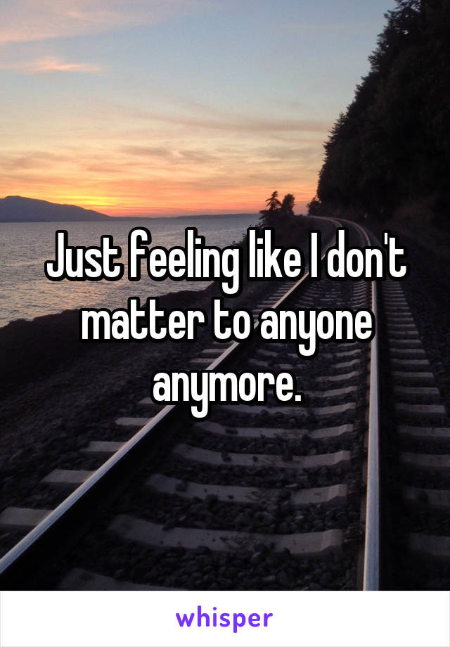 Just feeling like I don't matter to anyone anymore.