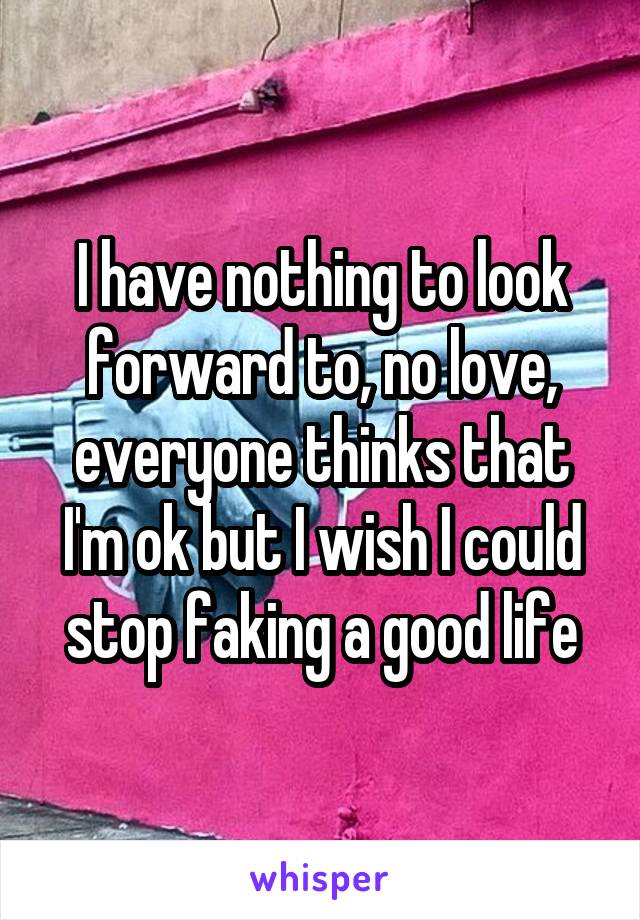 I have nothing to look forward to, no love, everyone thinks that I'm ok but I wish I could stop faking a good life