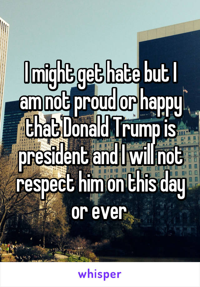 I might get hate but I am not proud or happy that Donald Trump is president and I will not respect him on this day or ever 