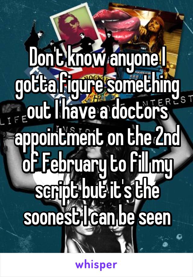 Don't know anyone I gotta figure something out I have a doctors appointment on the 2nd of February to fill my script but it's the soonest I can be seen