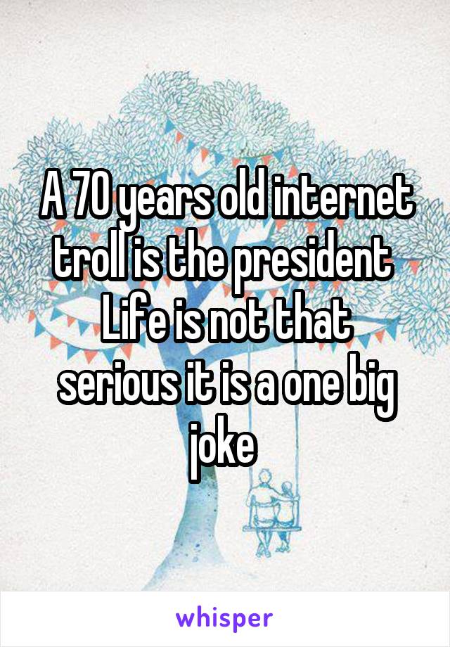 A 70 years old internet troll is the president 
Life is not that serious it is a one big joke 