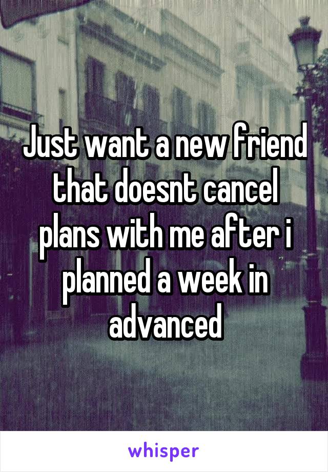 Just want a new friend that doesnt cancel plans with me after i planned a week in advanced