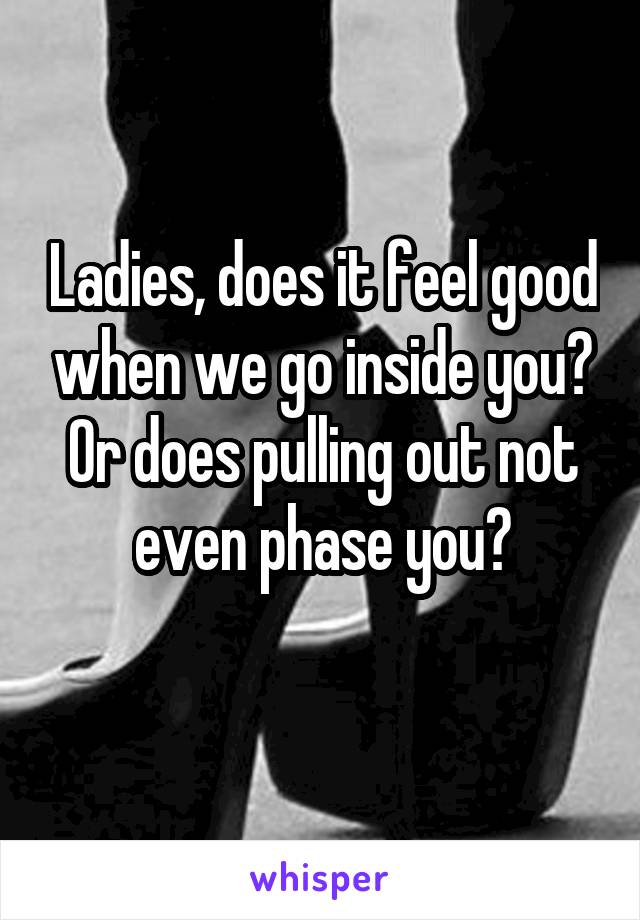 Ladies, does it feel good when we go inside you? Or does pulling out not even phase you?
