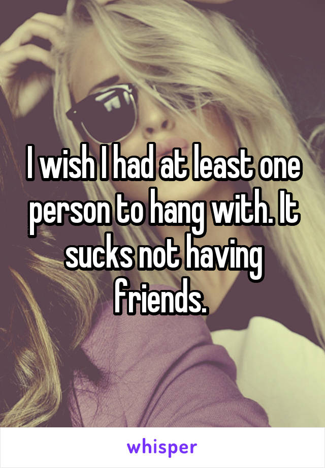 I wish I had at least one person to hang with. It sucks not having friends. 