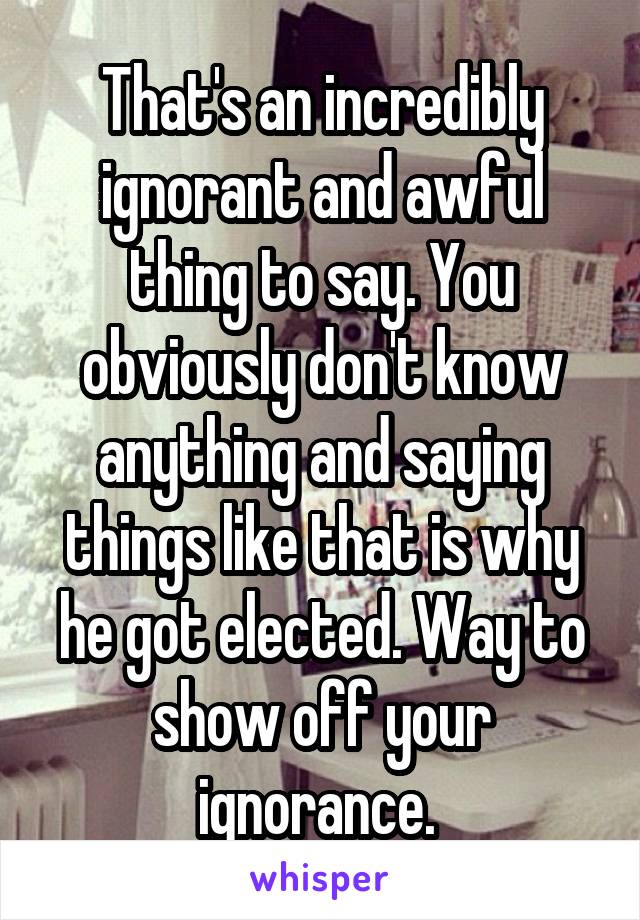 That's an incredibly ignorant and awful thing to say. You obviously don't know anything and saying things like that is why he got elected. Way to show off your ignorance. 