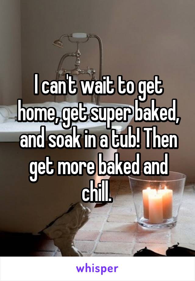 I can't wait to get home, get super baked, and soak in a tub! Then get more baked and chill. 