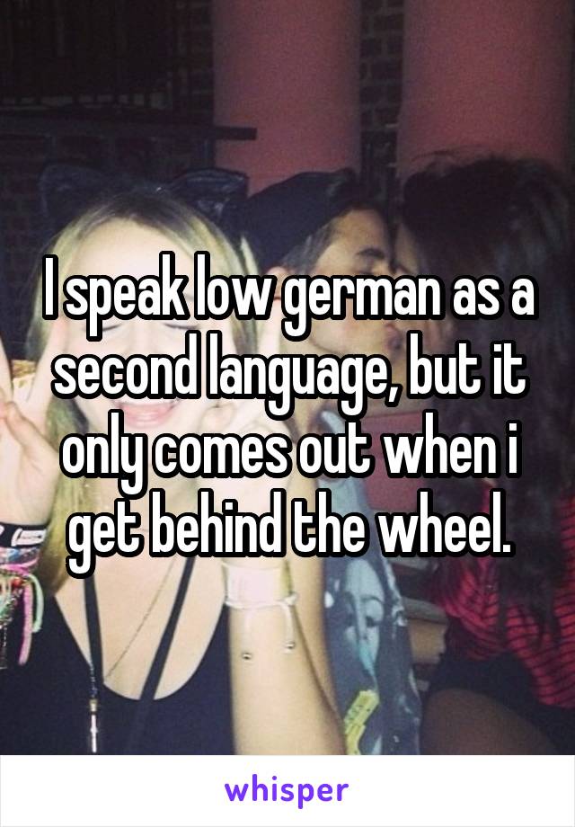 I speak low german as a second language, but it only comes out when i get behind the wheel.