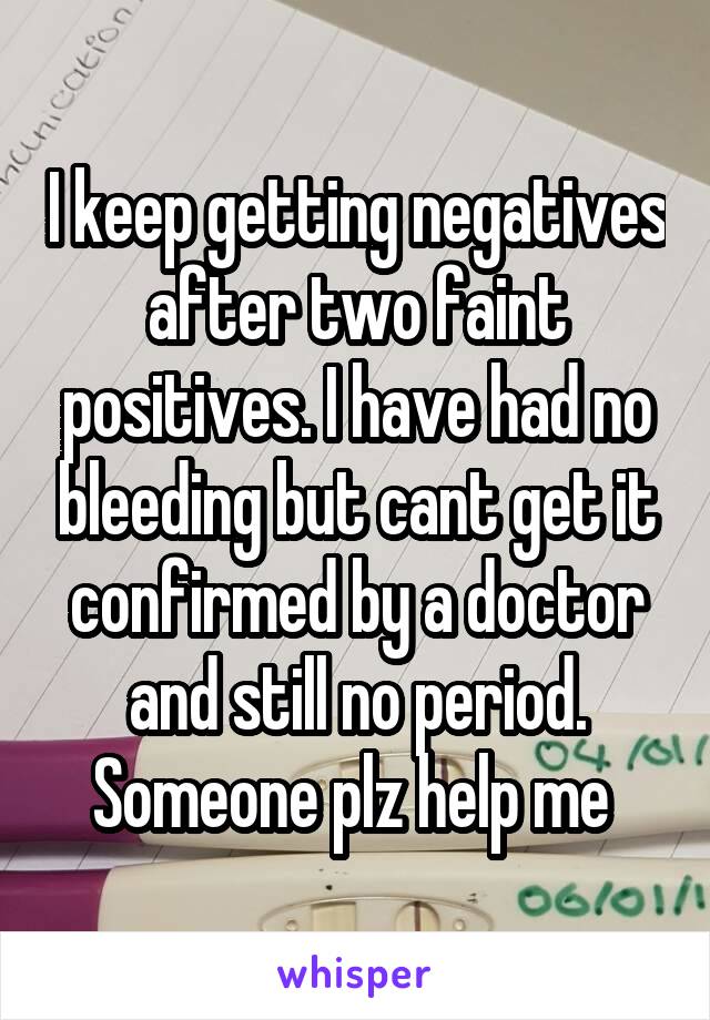 I keep getting negatives after two faint positives. I have had no bleeding but cant get it confirmed by a doctor and still no period. Someone plz help me 