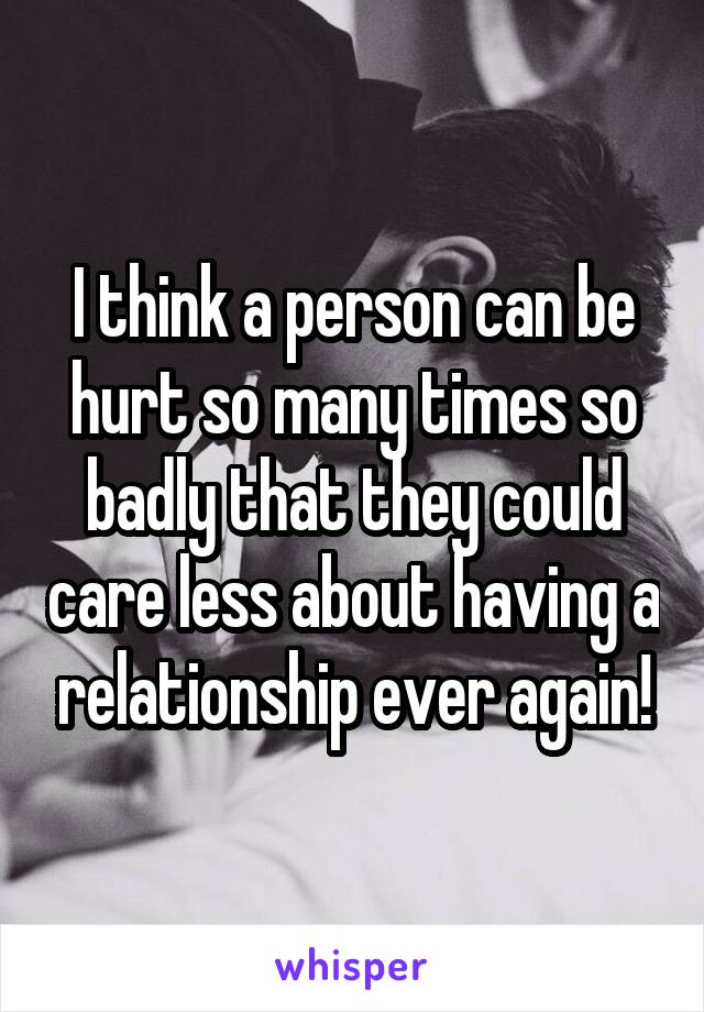 I think a person can be hurt so many times so badly that they could care less about having a relationship ever again!