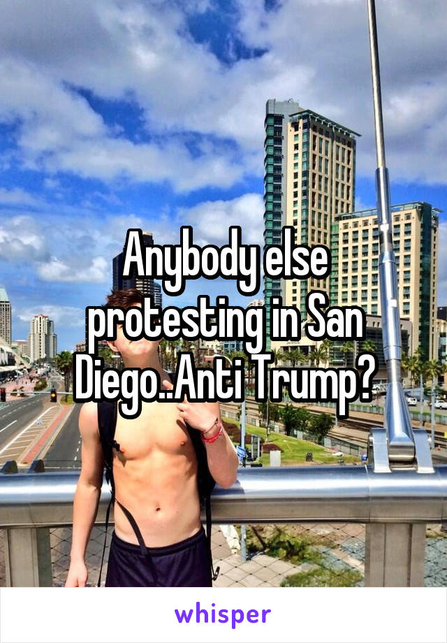 Anybody else protesting in San Diego..Anti Trump?