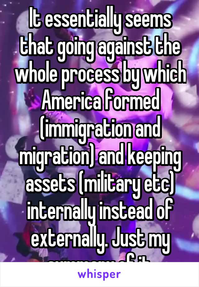 It essentially seems that going against the whole process by which America formed (immigration and migration) and keeping assets (military etc) internally instead of externally. Just my summary of it.