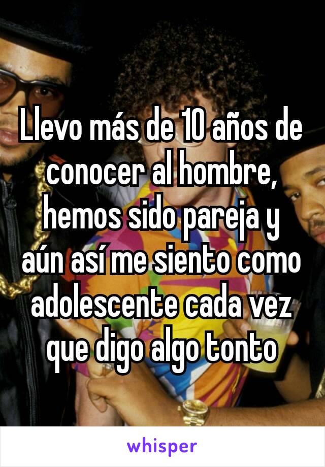 Llevo más de 10 años de conocer al hombre, hemos sido pareja y aún así me siento como adolescente cada vez que digo algo tonto