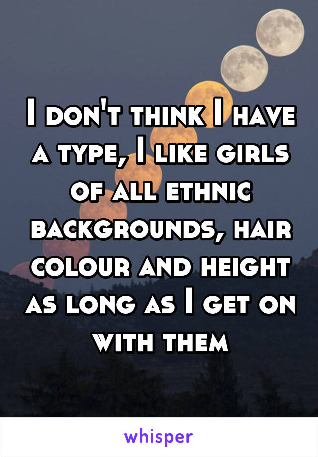 I don't think I have a type, I like girls of all ethnic backgrounds, hair colour and height as long as I get on with them