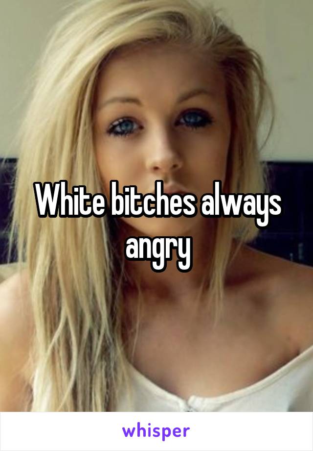 White bitches always angry