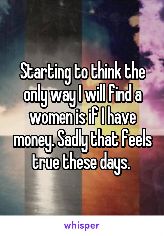 Starting to think the only way I will find a women is if I have money. Sadly that feels true these days. 