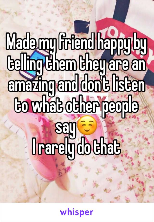 Made my friend happy by telling them they are an amazing and don't listen to what other people say☺️
I rarely do that