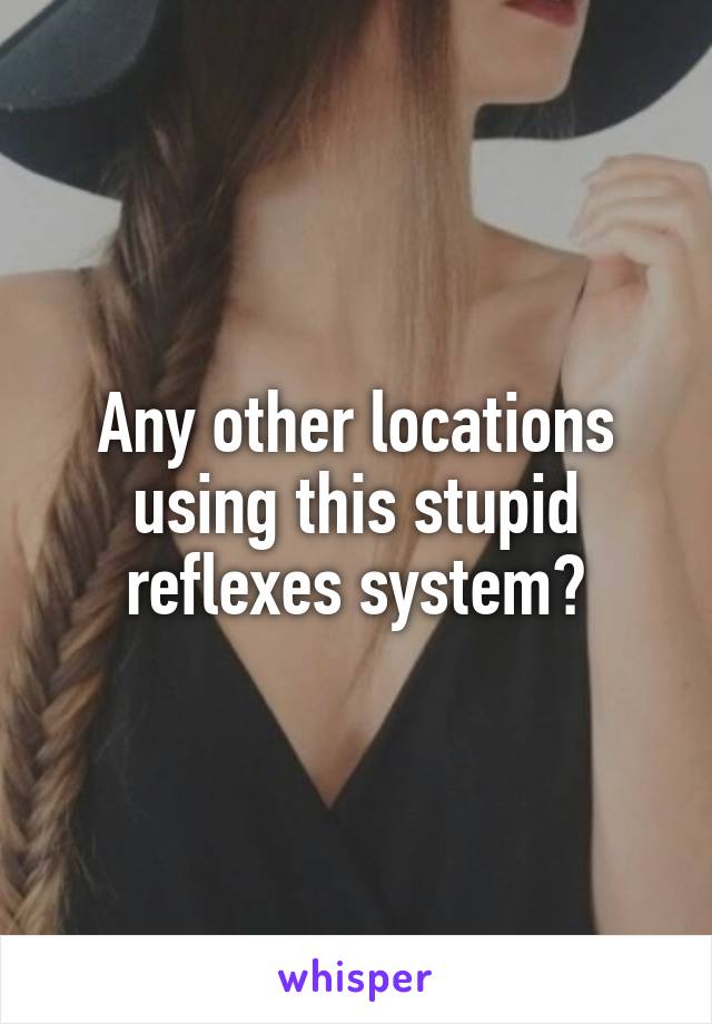 Any other locations using this stupid reflexes system?