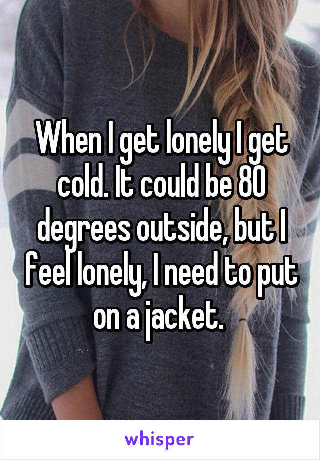 When I get lonely I get cold. It could be 80 degrees outside, but I feel lonely, I need to put on a jacket. 