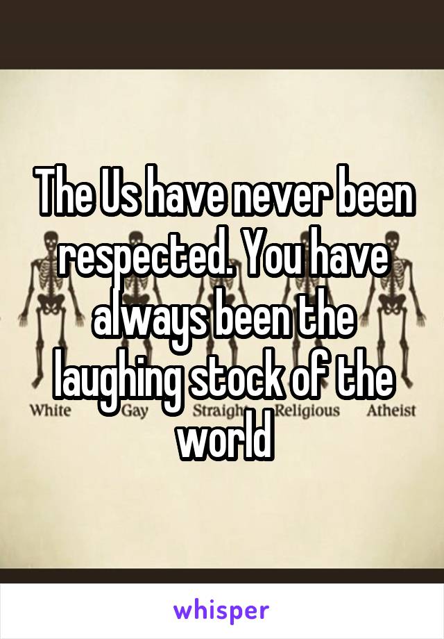 The Us have never been respected. You have always been the laughing stock of the world