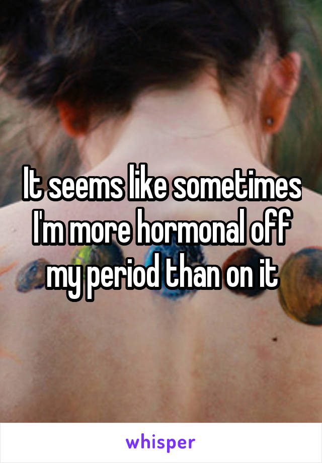 It seems like sometimes I'm more hormonal off my period than on it