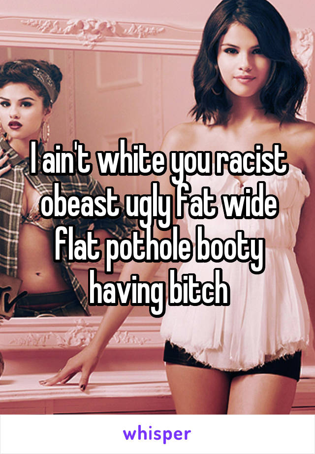 I ain't white you racist obeast ugly fat wide flat pothole booty having bitch