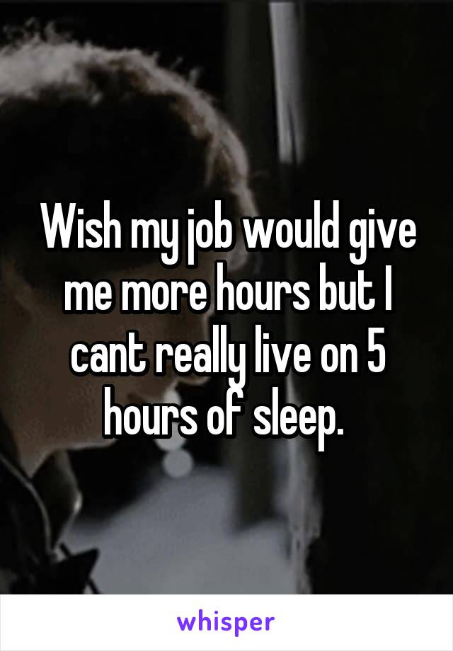 Wish my job would give me more hours but I cant really live on 5 hours of sleep. 