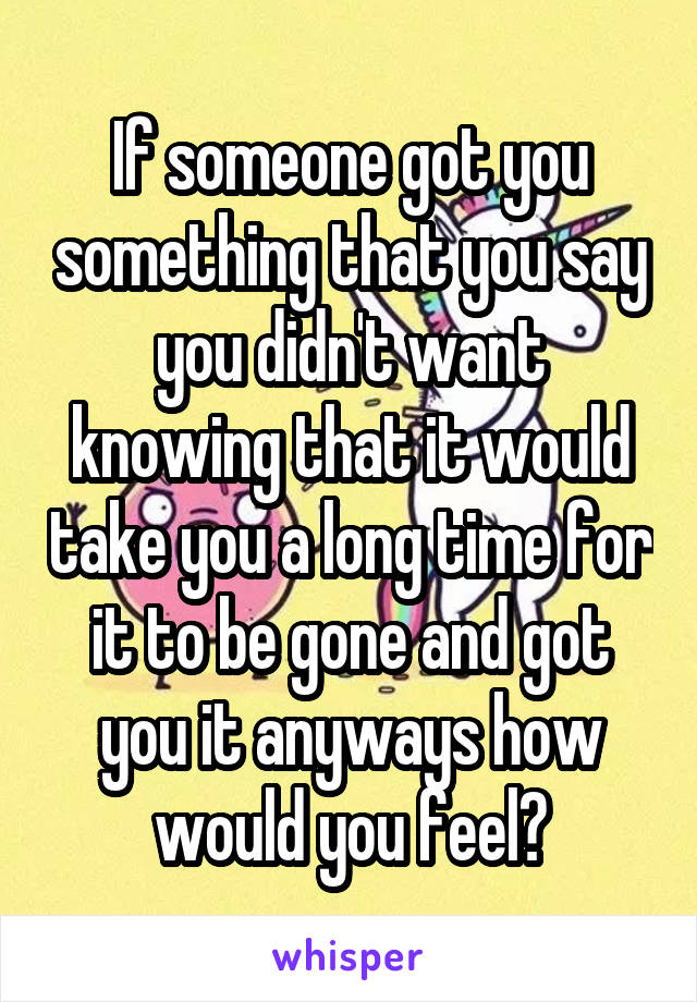 If someone got you something that you say you didn't want knowing that it would take you a long time for it to be gone and got you it anyways how would you feel?