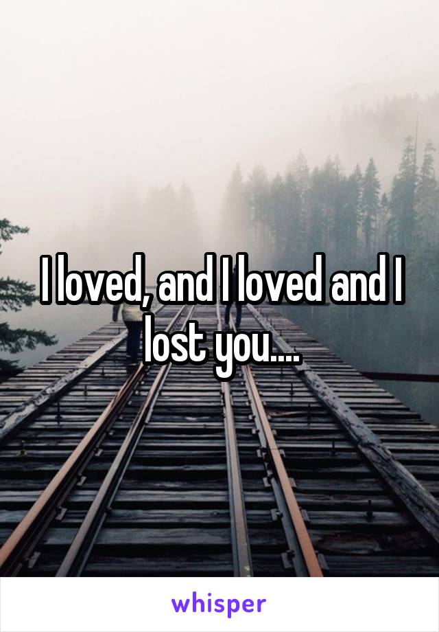 I loved, and I loved and I lost you....