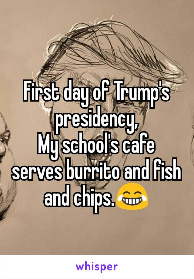 First day of Trump's presidency,
My school's cafe serves burrito and fish and chips.😂