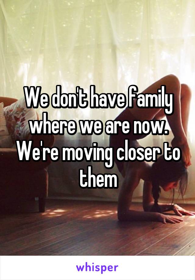 We don't have family where we are now. We're moving closer to them