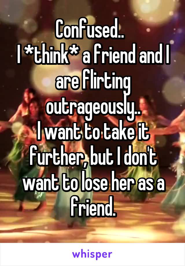 Confused..  
I *think* a friend and I are flirting outrageously..
I want to take it further, but I don't want to lose her as a friend.
