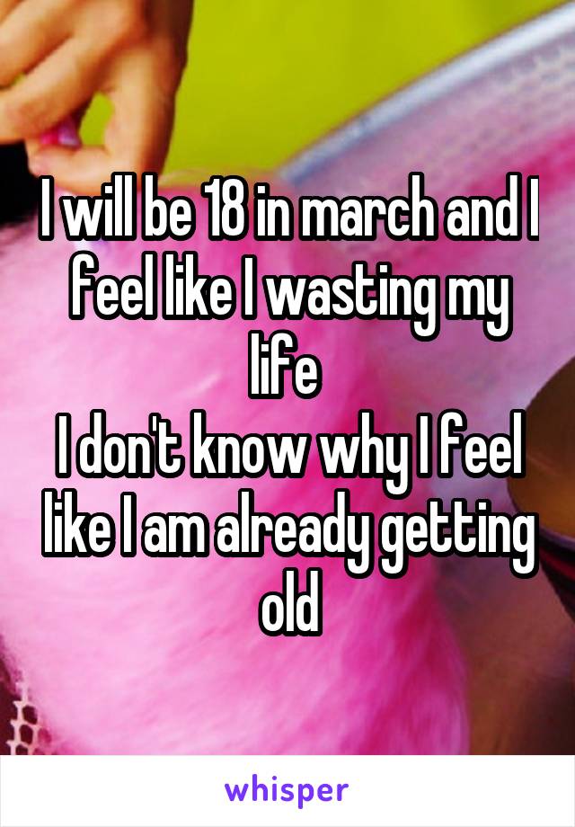 I will be 18 in march and I feel like I wasting my life 
I don't know why I feel like I am already getting old