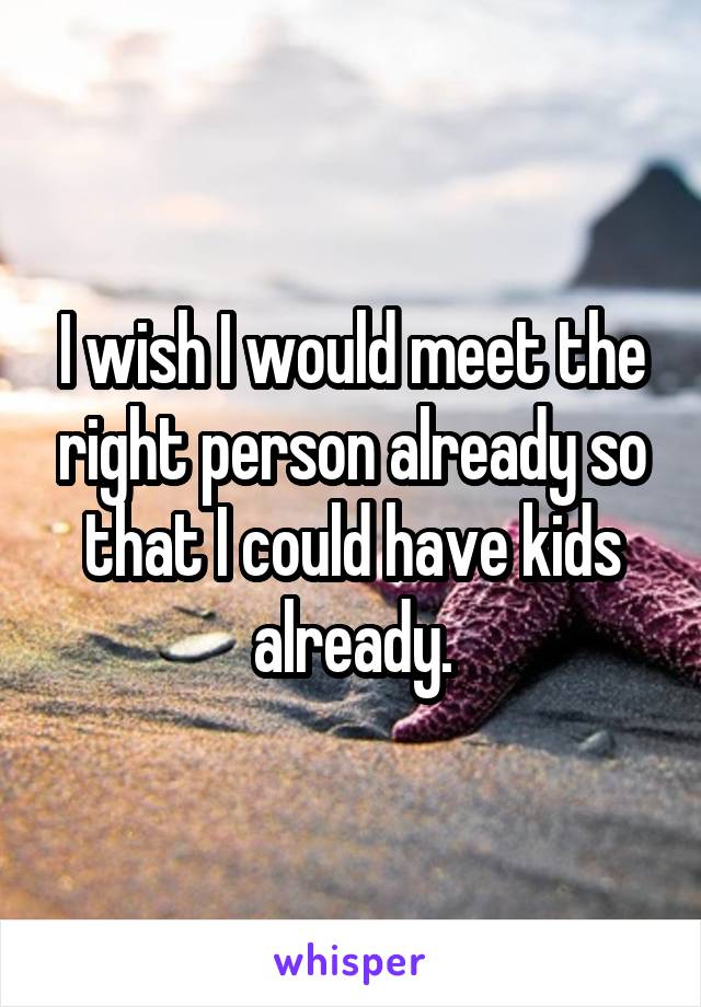 I wish I would meet the right person already so that I could have kids already.