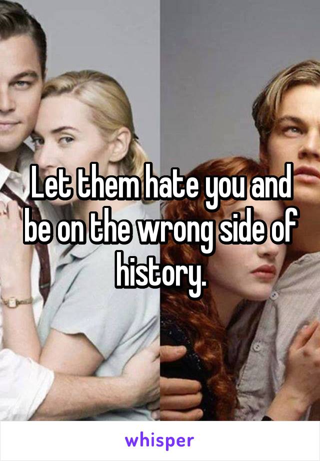 Let them hate you and be on the wrong side of history.