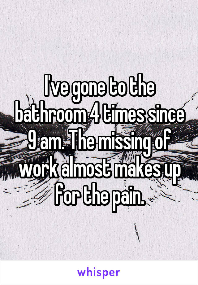 I've gone to the bathroom 4 times since 9 am. The missing of work almost makes up for the pain.