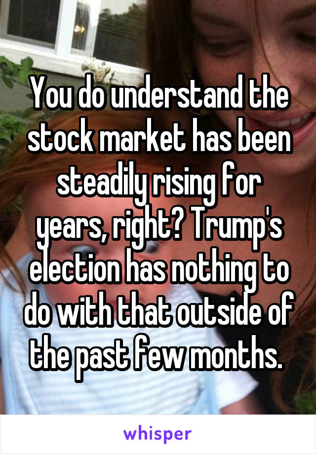 You do understand the stock market has been steadily rising for years, right? Trump's election has nothing to do with that outside of the past few months. 