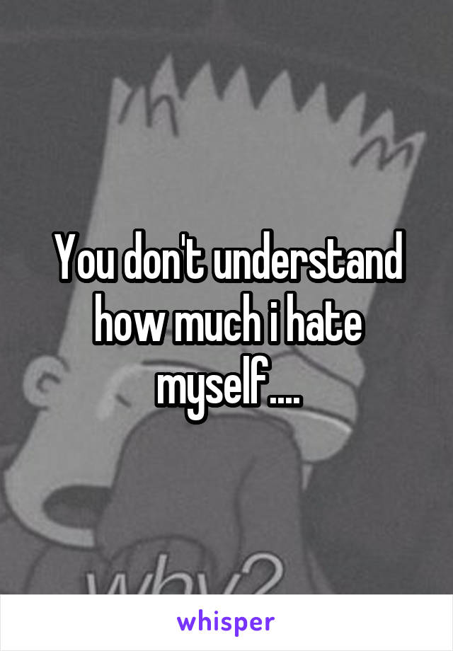 You don't understand how much i hate myself....