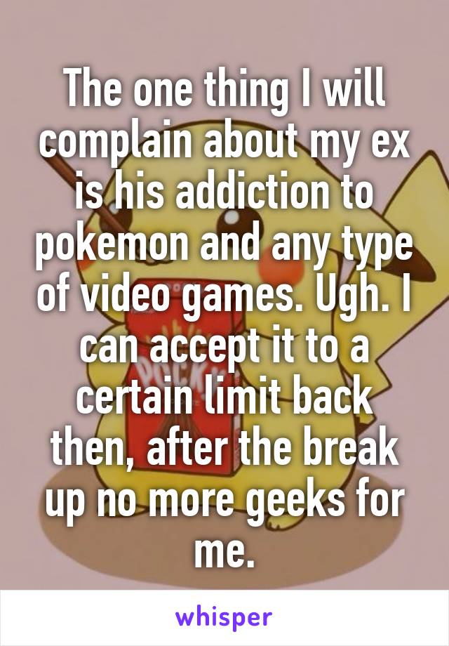 The one thing I will complain about my ex is his addiction to pokemon and any type of video games. Ugh. I can accept it to a certain limit back then, after the break up no more geeks for me.