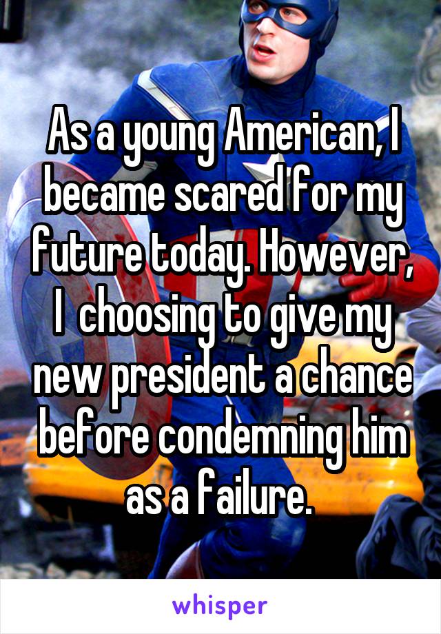 As a young American, I became scared for my future today. However, I  choosing to give my new president a chance before condemning him as a failure. 