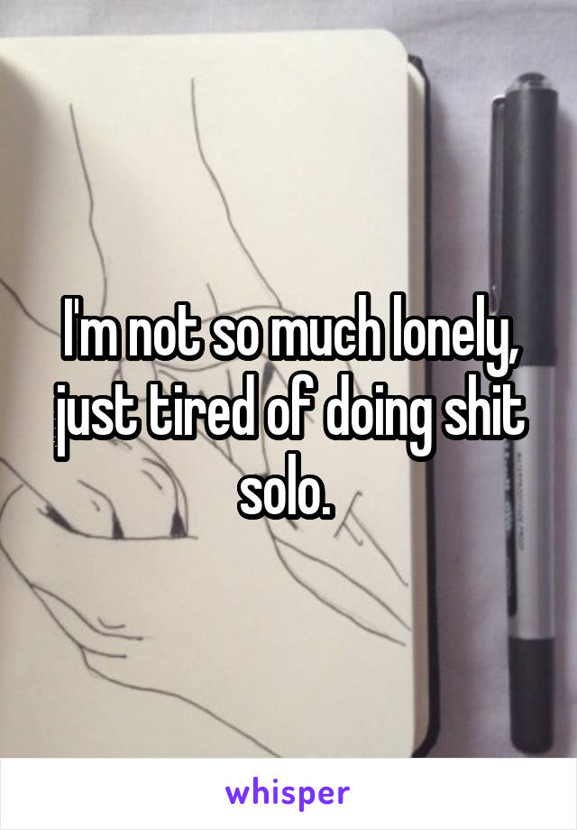 I'm not so much lonely, just tired of doing shit solo. 