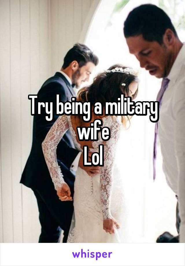 Try being a military wife
Lol