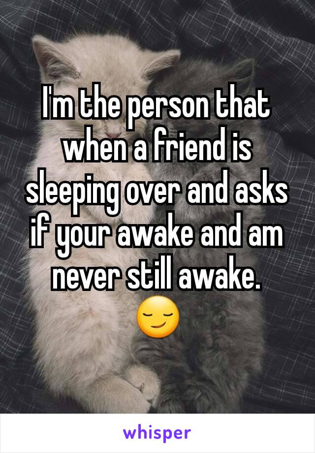 I'm the person that when a friend is sleeping over and asks if your awake and am never still awake.
😏