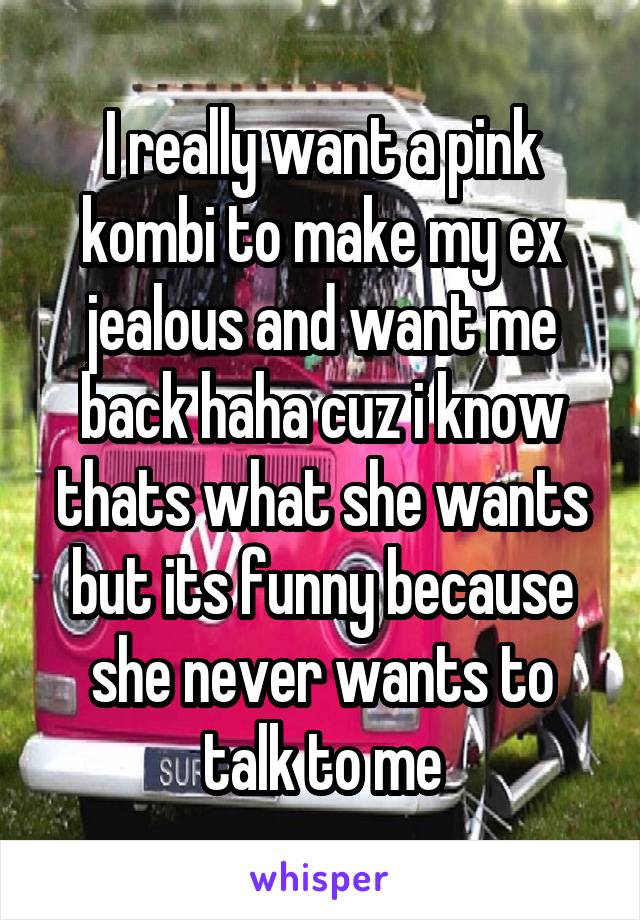 I really want a pink kombi to make my ex jealous and want me back haha cuz i know thats what she wants but its funny because she never wants to talk to me