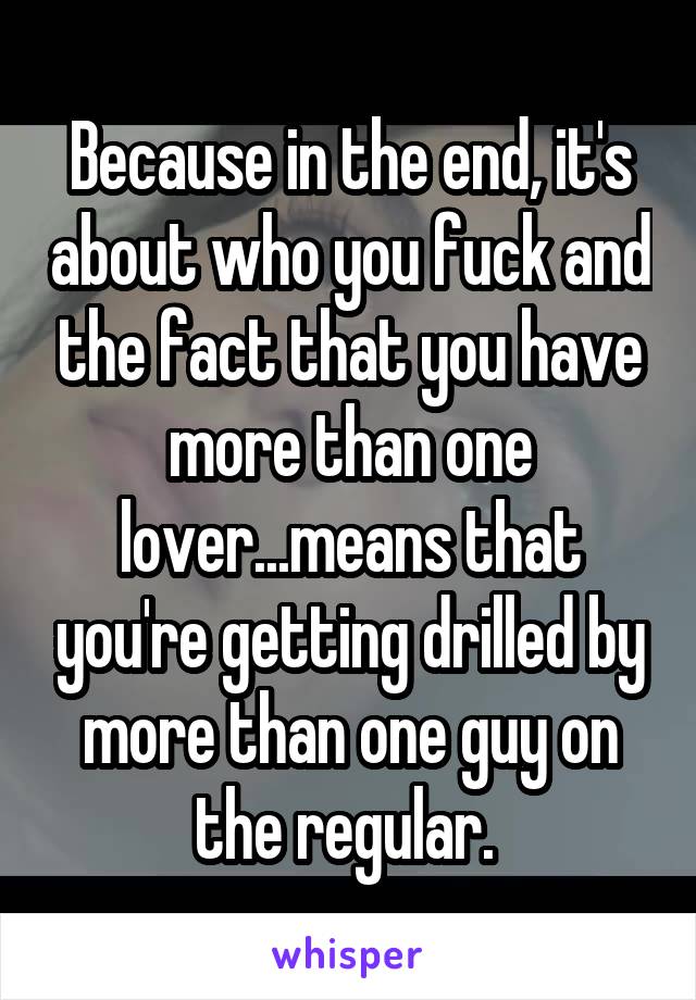 Because in the end, it's about who you fuck and the fact that you have more than one lover...means that you're getting drilled by more than one guy on the regular. 