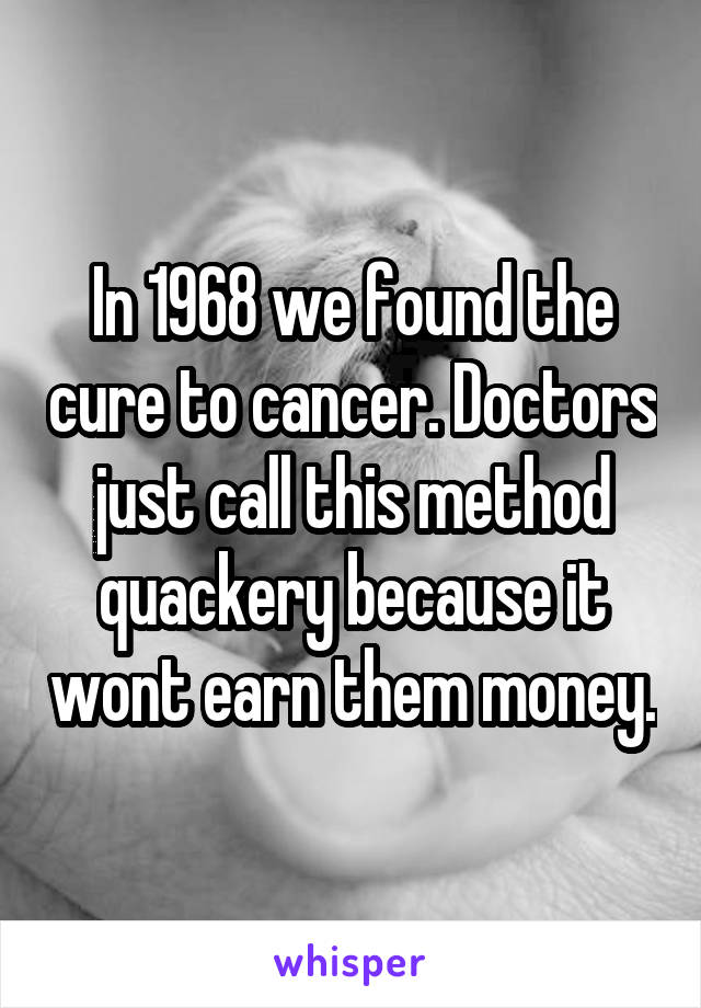 In 1968 we found the cure to cancer. Doctors just call this method quackery because it wont earn them money.