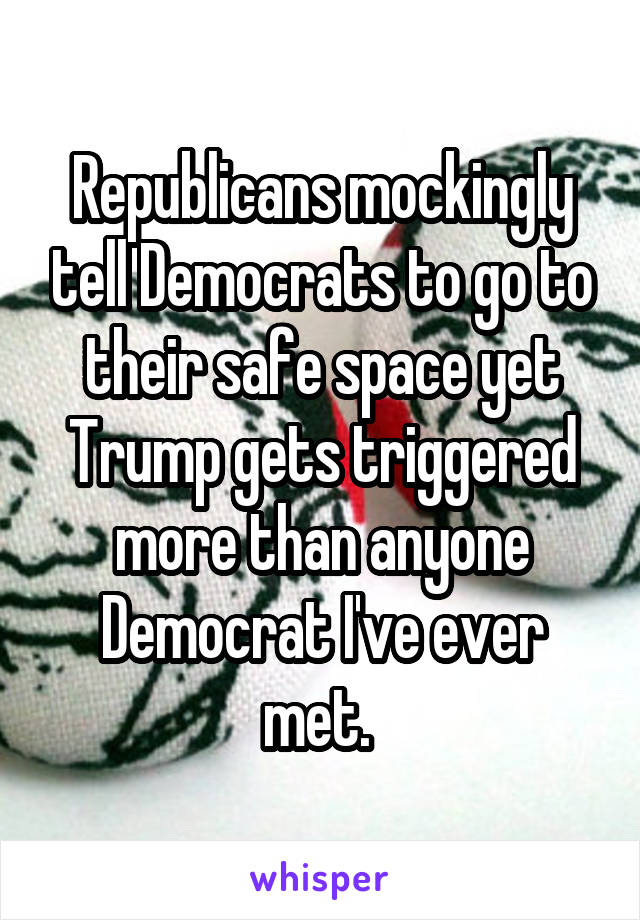 Republicans mockingly tell Democrats to go to their safe space yet Trump gets triggered more than anyone Democrat I've ever met. 
