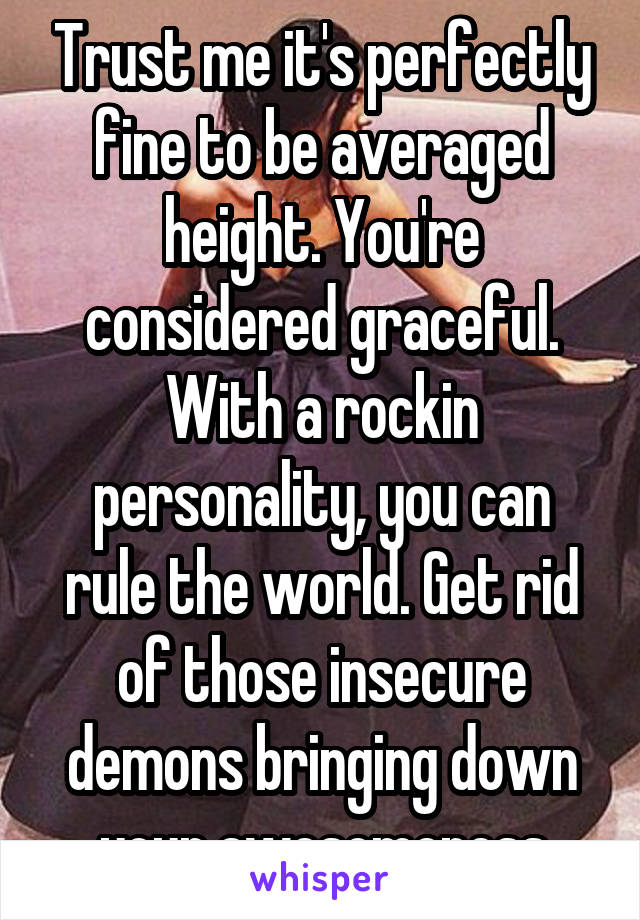 Trust me it's perfectly fine to be averaged height. You're considered graceful. With a rockin personality, you can rule the world. Get rid of those insecure demons bringing down your awesomeness